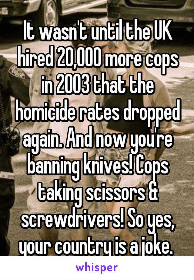 It wasn't until the UK hired 20,000 more cops in 2003 that the homicide rates dropped again. And now you're banning knives! Cops taking scissors & screwdrivers! So yes, your country is a joke. 