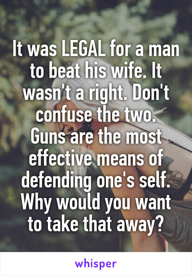 It was LEGAL for a man to beat his wife. It wasn't a right. Don't confuse the two.
Guns are the most effective means of defending one's self. Why would you want to take that away?