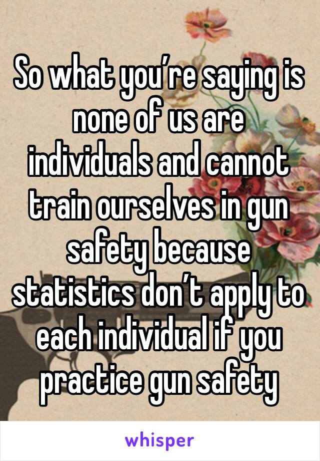 So what you’re saying is none of us are individuals and cannot train ourselves in gun safety because statistics don’t apply to each individual if you practice gun safety