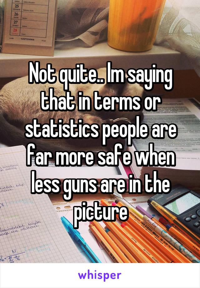 Not quite.. Im saying that in terms or statistics people are far more safe when less guns are in the picture