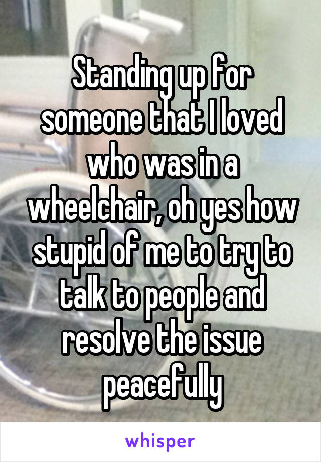 Standing up for someone that I loved who was in a wheelchair, oh yes how stupid of me to try to talk to people and resolve the issue peacefully