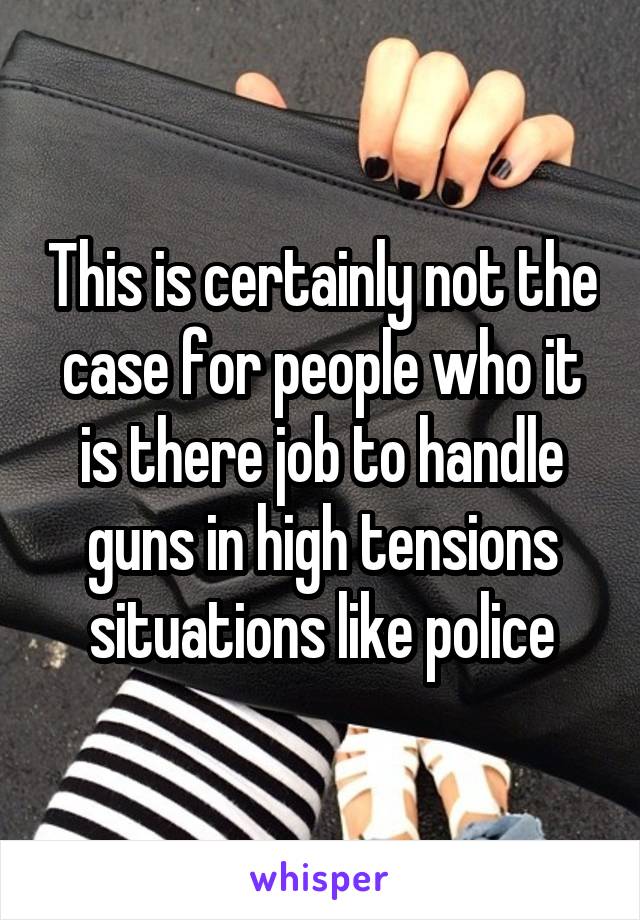 This is certainly not the case for people who it is there job to handle guns in high tensions situations like police