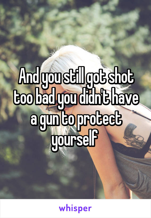 And you still got shot too bad you didn't have a gun to protect yourself 