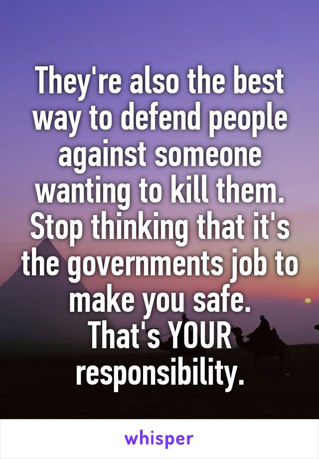 They're also the best way to defend people against someone wanting to kill them.
Stop thinking that it's the governments job to make you safe.
That's YOUR responsibility.