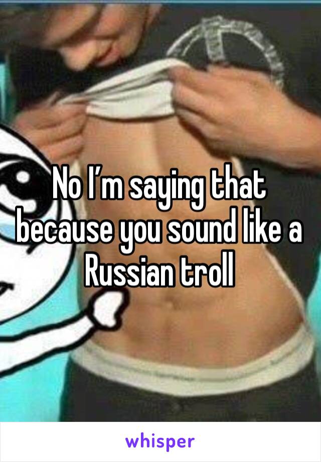 No I’m saying that because you sound like a Russian troll