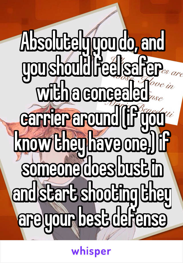 Absolutely you do, and you should feel safer with a concealed carrier around (if you know they have one,) if someone does bust in and start shooting they are your best defense