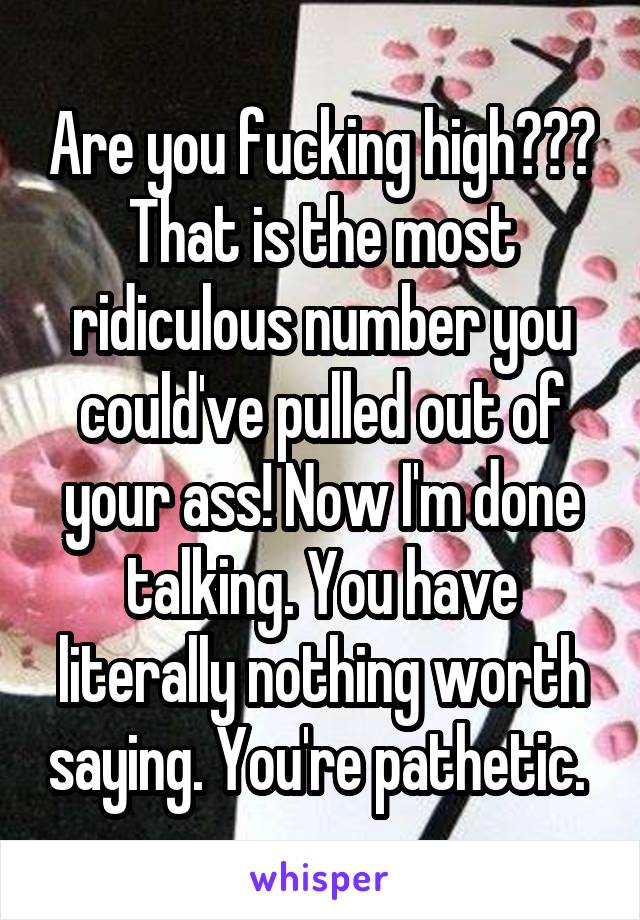 Are you fucking high??? That is the most ridiculous number you could've pulled out of your ass! Now I'm done talking. You have literally nothing worth saying. You're pathetic. 