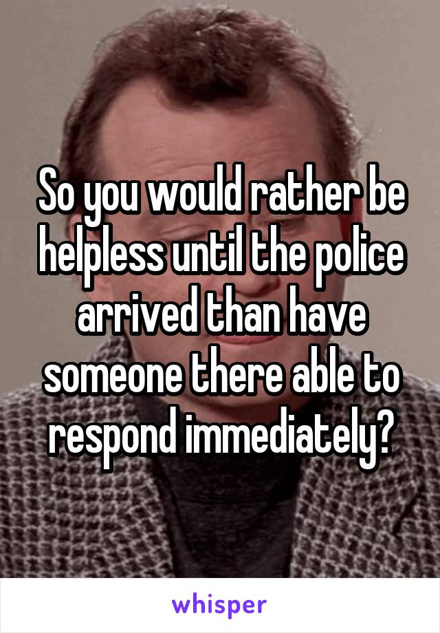 So you would rather be helpless until the police arrived than have someone there able to respond immediately?