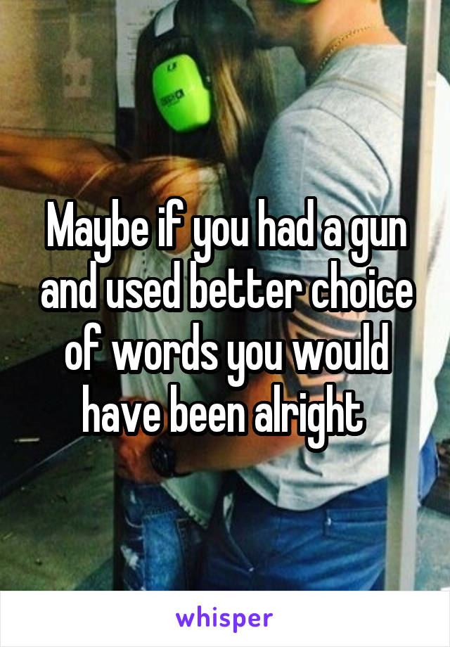 Maybe if you had a gun and used better choice of words you would have been alright 