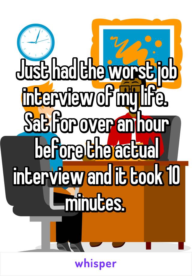 Just had the worst job interview of my life. 
Sat for over an hour before the actual interview and it took 10 minutes. 