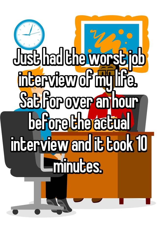 Just had the worst job interview of my life. 
Sat for over an hour before the actual interview and it took 10 minutes. 