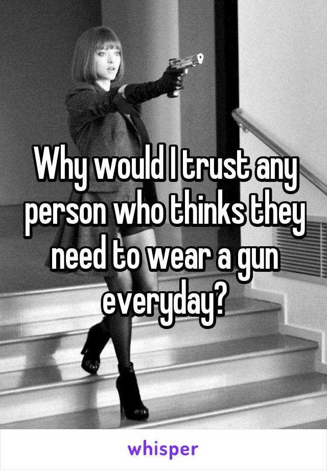 Why would I trust any person who thinks they need to wear a gun everyday?