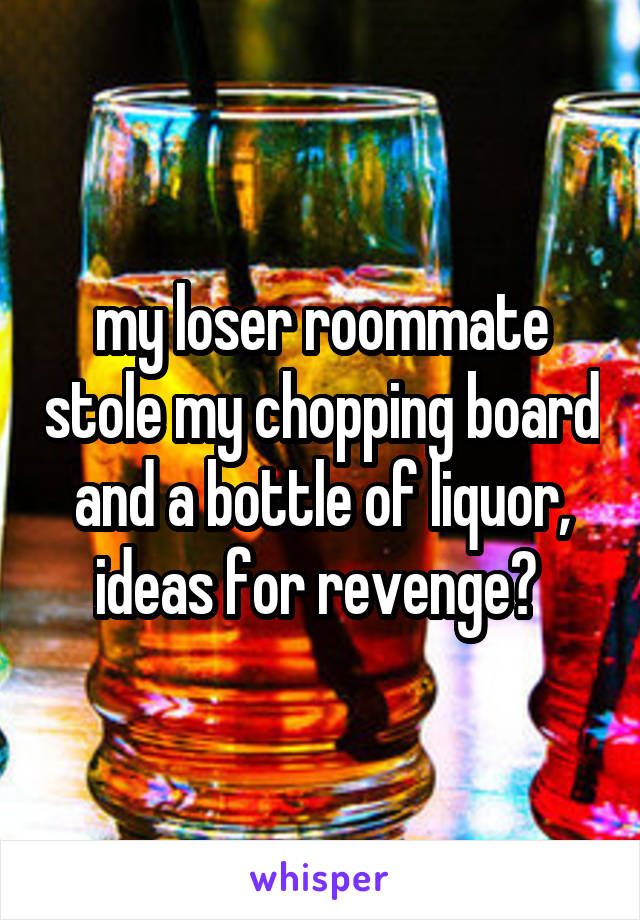 my loser roommate stole my chopping board and a bottle of liquor, ideas for revenge? 