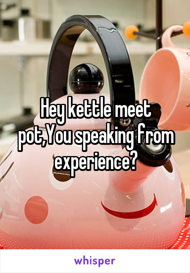  Hey kettle meet pot,You speaking from experience?