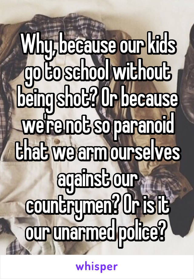 Why, because our kids go to school without being shot? Or because we're not so paranoid that we arm ourselves against our countrymen? Or is it our unarmed police? 