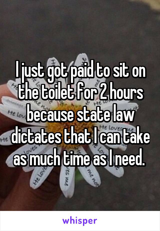 I just got paid to sit on the toilet for 2 hours because state law dictates that I can take as much time as I need. 