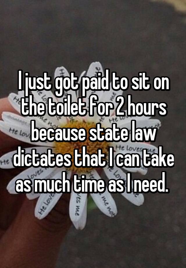 I just got paid to sit on the toilet for 2 hours because state law dictates that I can take as much time as I need. 