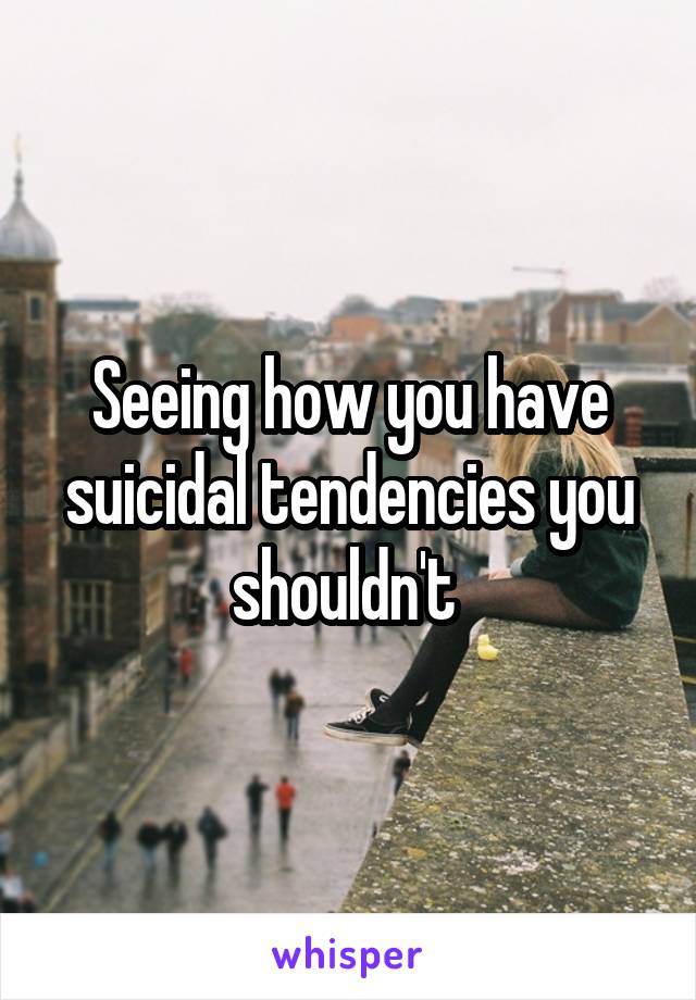 Seeing how you have suicidal tendencies you shouldn't 