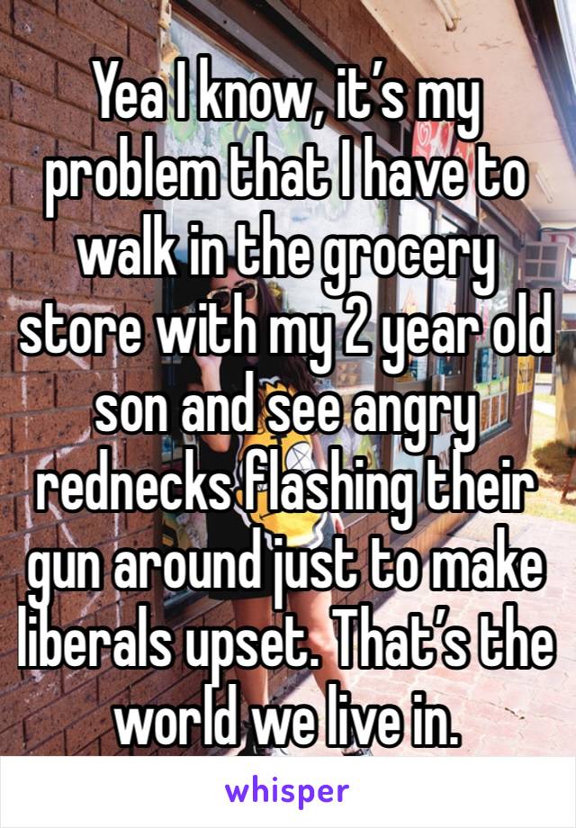 Yea I know, it’s my problem that I have to walk in the grocery store with my 2 year old son and see angry rednecks flashing their gun around just to make liberals upset. That’s the world we live in.