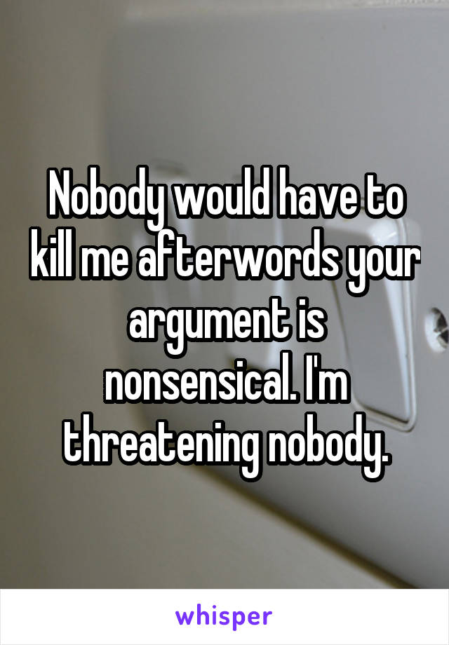 Nobody would have to kill me afterwords your argument is nonsensical. I'm threatening nobody.