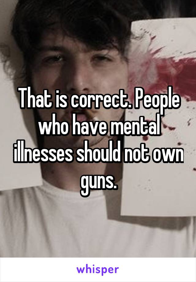 That is correct. People who have mental illnesses should not own guns.