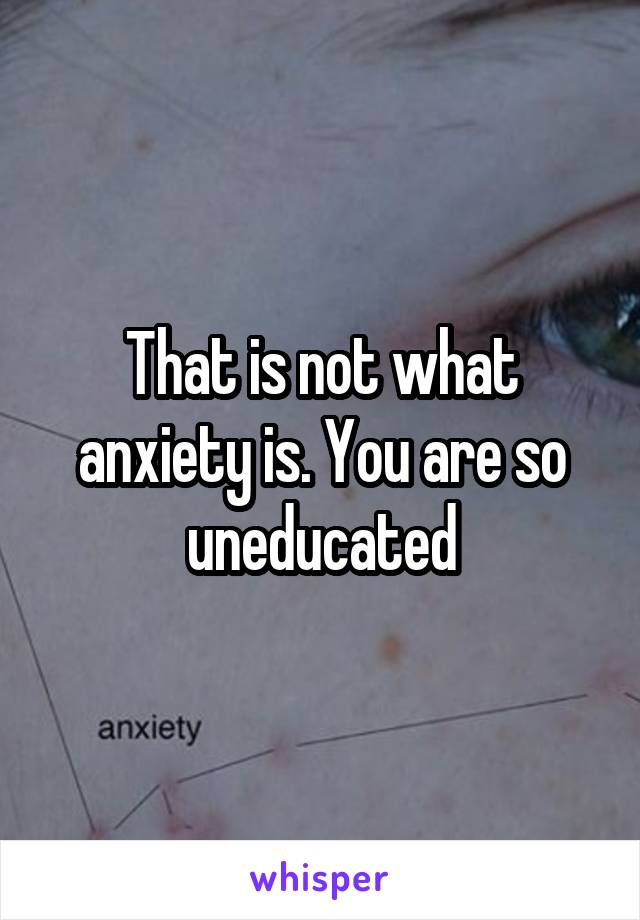 That is not what anxiety is. You are so uneducated