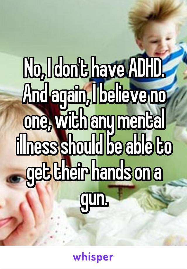 No, I don't have ADHD. And again, I believe no one, with any mental illness should be able to get their hands on a gun.