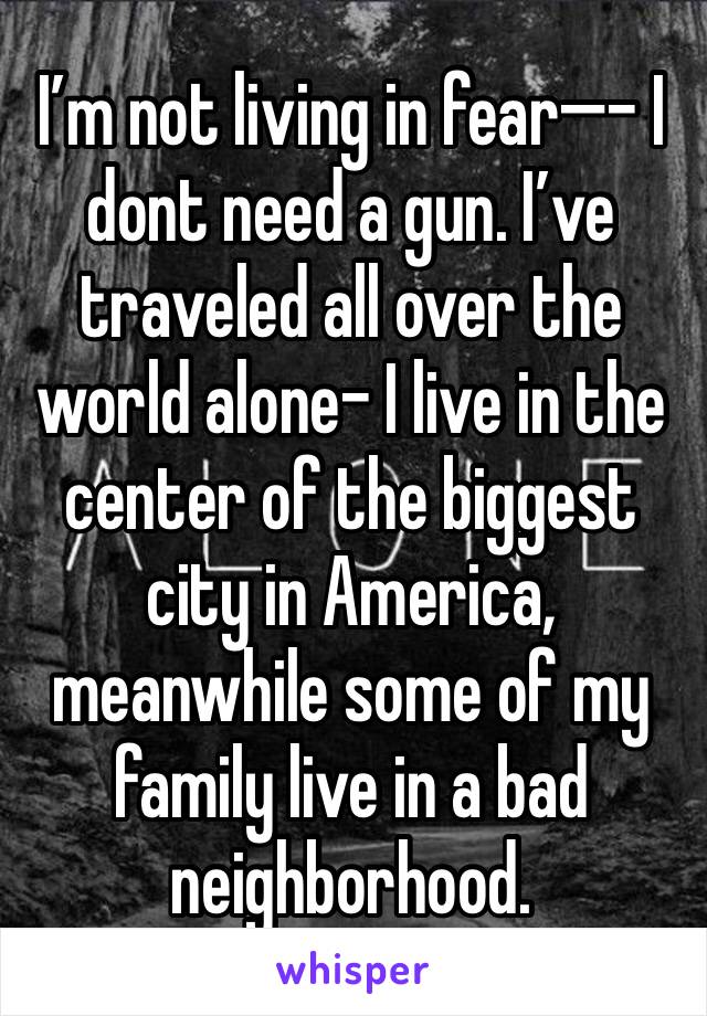 I’m not living in fear—- I dont need a gun. I’ve traveled all over the world alone- I live in the center of the biggest city in America, meanwhile some of my family live in a bad neighborhood.