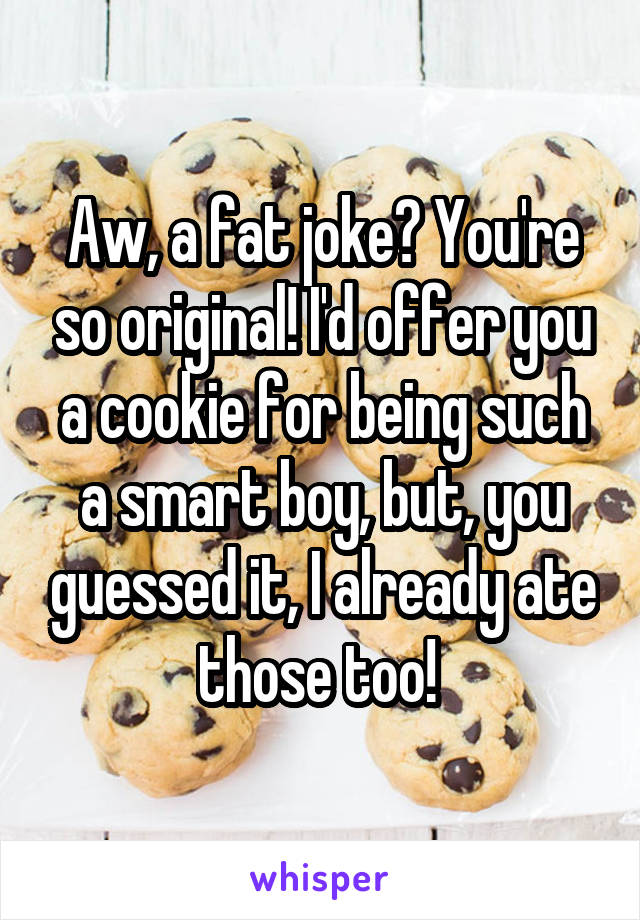 Aw, a fat joke? You're so original! I'd offer you a cookie for being such a smart boy, but, you guessed it, I already ate those too! 