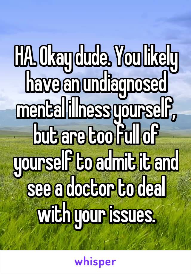 HA. Okay dude. You likely have an undiagnosed mental illness yourself, but are too full of yourself to admit it and see a doctor to deal with your issues.