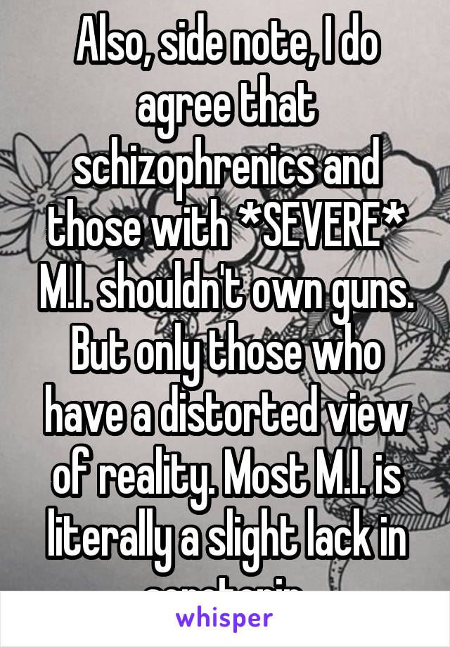 Also, side note, I do agree that schizophrenics and those with *SEVERE* M.I. shouldn't own guns. But only those who have a distorted view of reality. Most M.I. is literally a slight lack in serotonin.