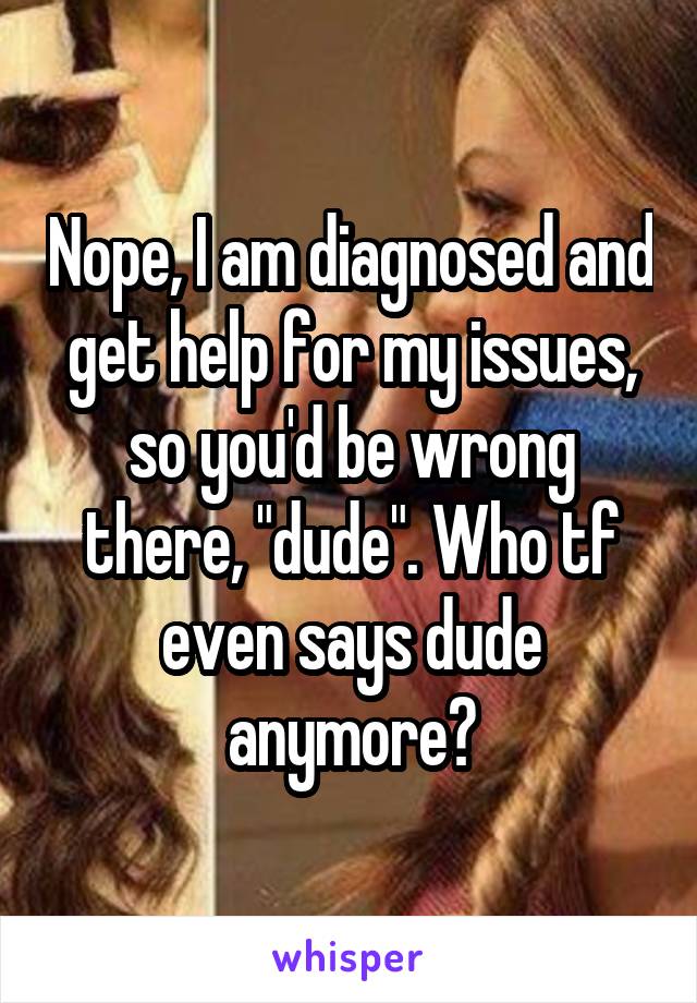 Nope, I am diagnosed and get help for my issues, so you'd be wrong there, "dude". Who tf even says dude anymore?