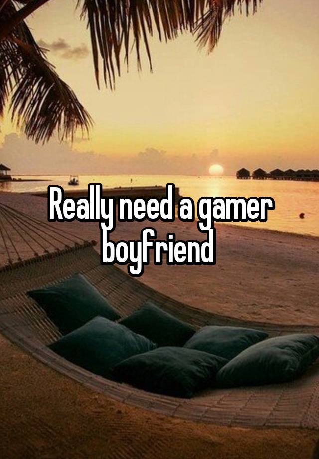 Really need a gamer boyfriend 