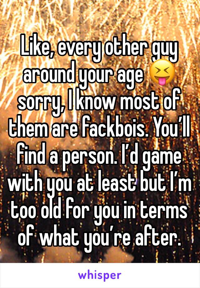 Like, every other guy around your age 😝 sorry, I know most of them are fackbois. You’ll find a person. I’d game with you at least but I’m too old for you in terms of what you’re after.