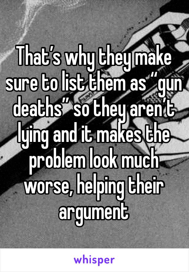 That’s why they make sure to list them as “gun deaths” so they aren’t lying and it makes the problem look much worse, helping their argument