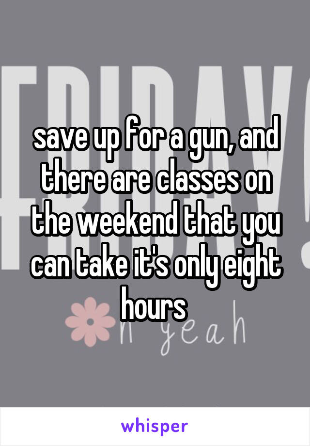 save up for a gun, and there are classes on the weekend that you can take it's only eight hours 