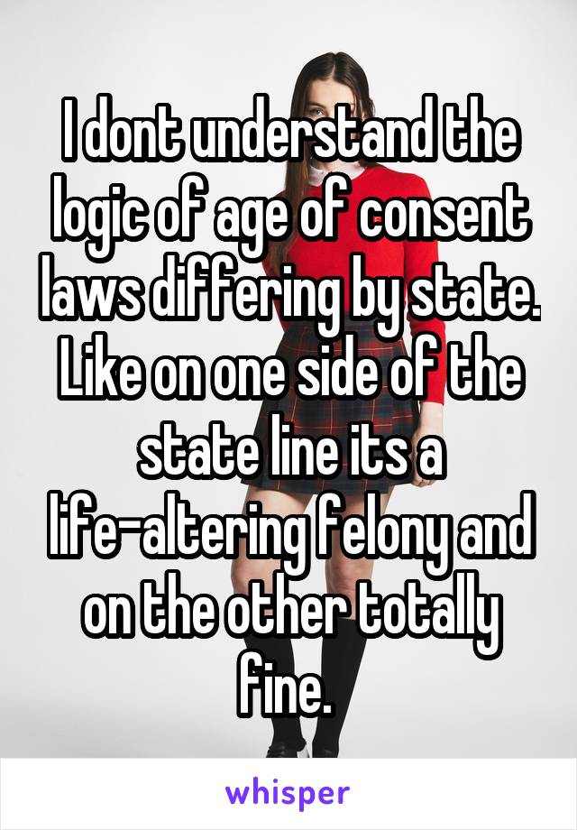 I dont understand the logic of age of consent laws differing by state. Like on one side of the state line its a life-altering felony and on the other totally fine. 