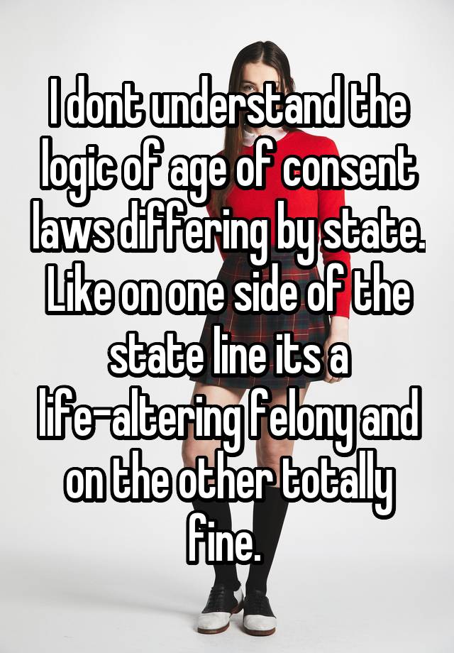 I dont understand the logic of age of consent laws differing by state. Like on one side of the state line its a life-altering felony and on the other totally fine. 