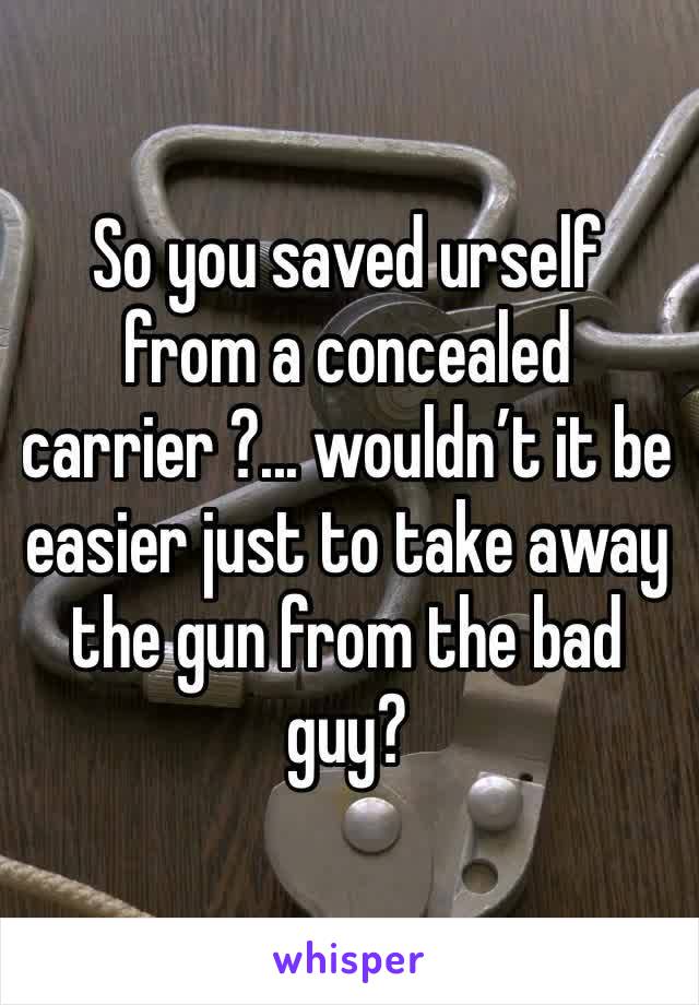 So you saved urself from a concealed carrier ?... wouldn’t it be easier just to take away the gun from the bad guy?