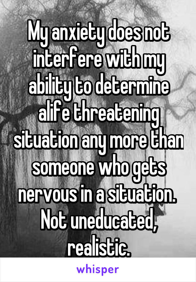 My anxiety does not interfere with my ability to determine alife threatening situation any more than someone who gets nervous in a situation. 
Not uneducated, realistic.