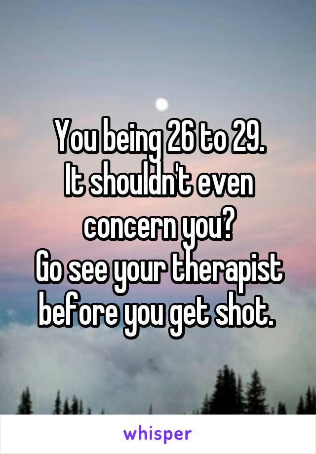 You being 26 to 29.
It shouldn't even concern you?
Go see your therapist before you get shot. 