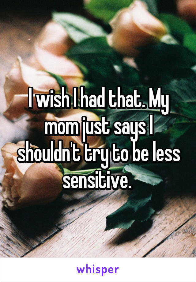 I wish I had that. My mom just says I shouldn't try to be less sensitive. 