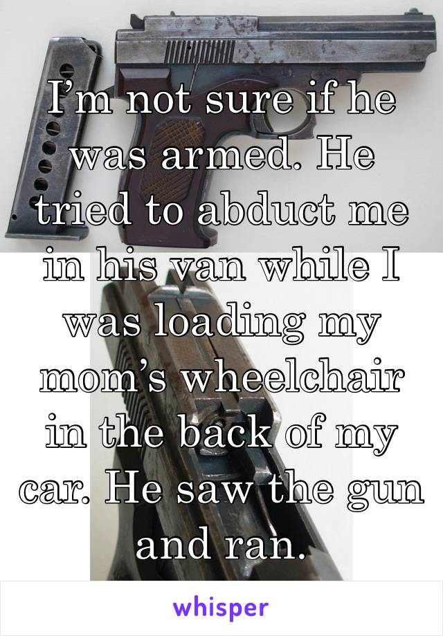 I’m not sure if he was armed. He tried to abduct me in his van while I was loading my mom’s wheelchair in the back of my car. He saw the gun and ran. 