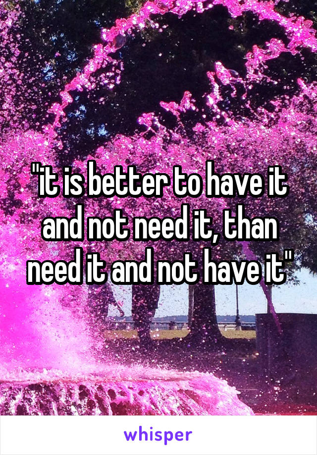 "it is better to have it and not need it, than need it and not have it"