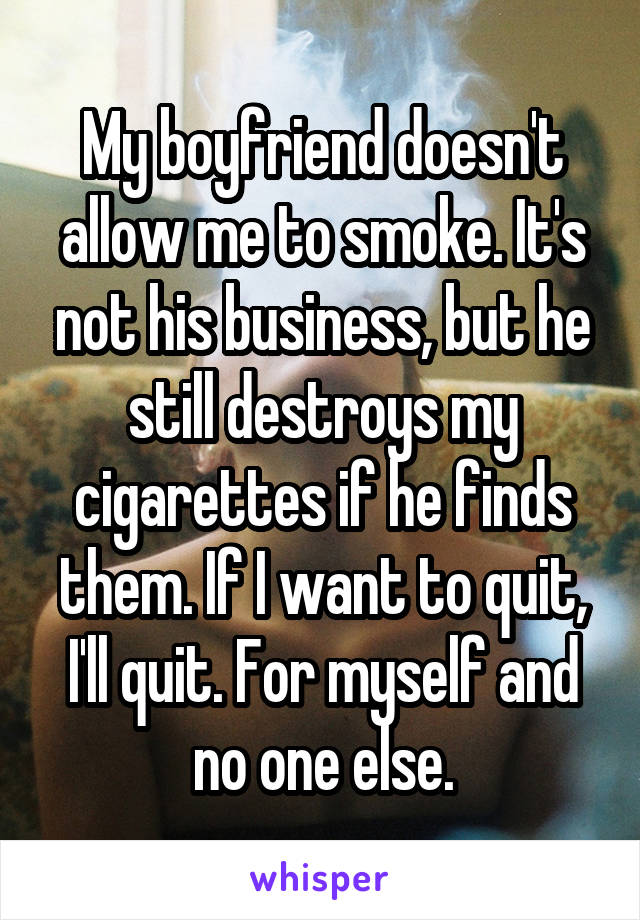 My boyfriend doesn't allow me to smoke. It's not his business, but he still destroys my cigarettes if he finds them. If I want to quit, I'll quit. For myself and no one else.