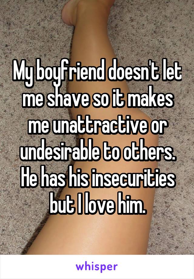 My boyfriend doesn't let me shave so it makes me unattractive or undesirable to others. He has his insecurities but I love him.