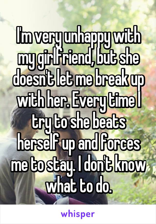 I'm very unhappy with my girlfriend, but she doesn't let me break up with her. Every time I try to she beats herself up and forces me to stay. I don't know what to do.