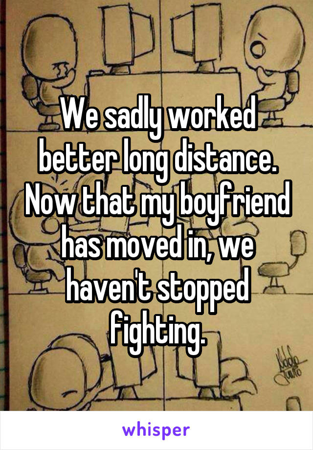 We sadly worked better long distance. Now that my boyfriend has moved in, we haven't stopped fighting.