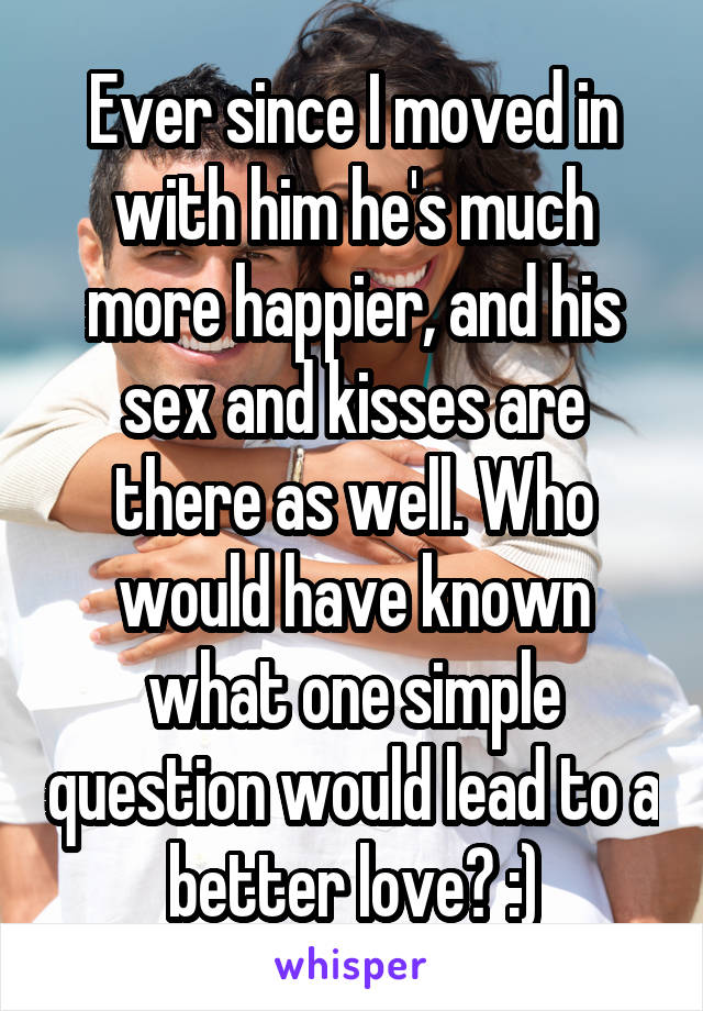 Ever since I moved in with him he's much more happier, and his sex and kisses are there as well. Who would have known what one simple question would lead to a better love? :)