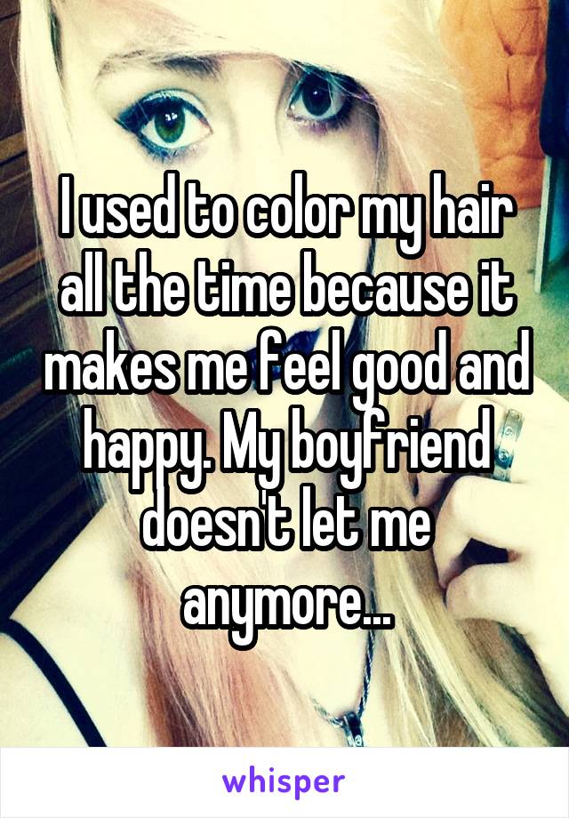 I used to color my hair all the time because it makes me feel good and happy. My boyfriend doesn't let me anymore...